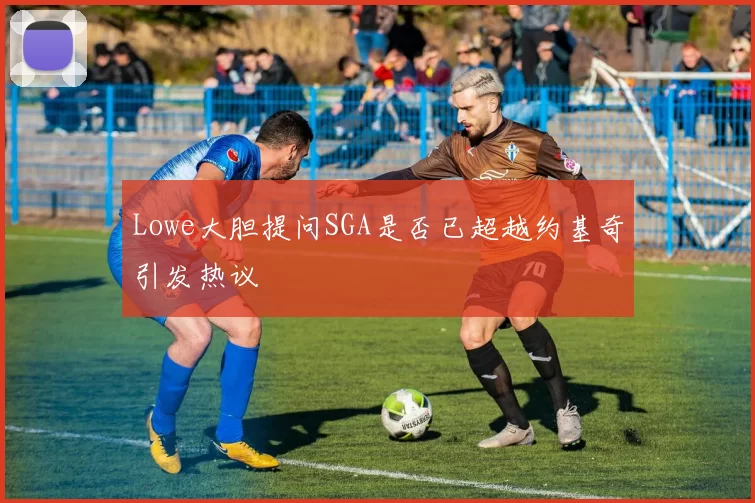 Lowe大胆提问SGA是否已超越约基奇引发热议