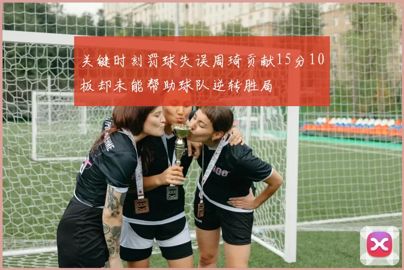 关键时刻罚球失误周琦贡献15分10板却未能帮助球队逆转胜局