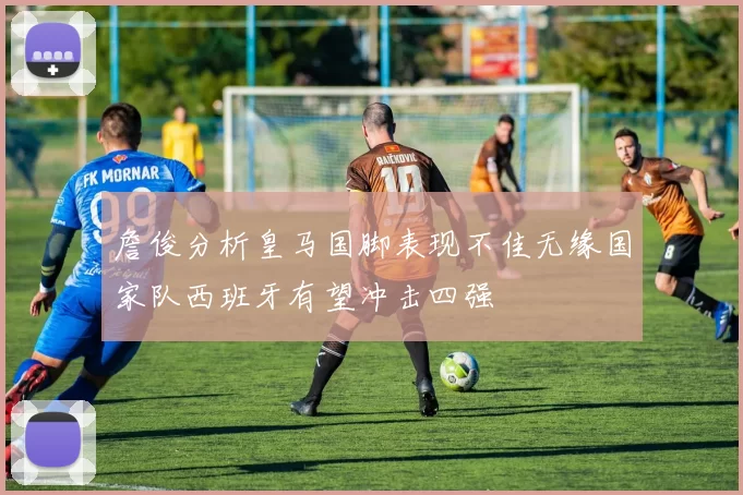 詹俊分析皇马国脚表现不佳无缘国家队西班牙有望冲击四强