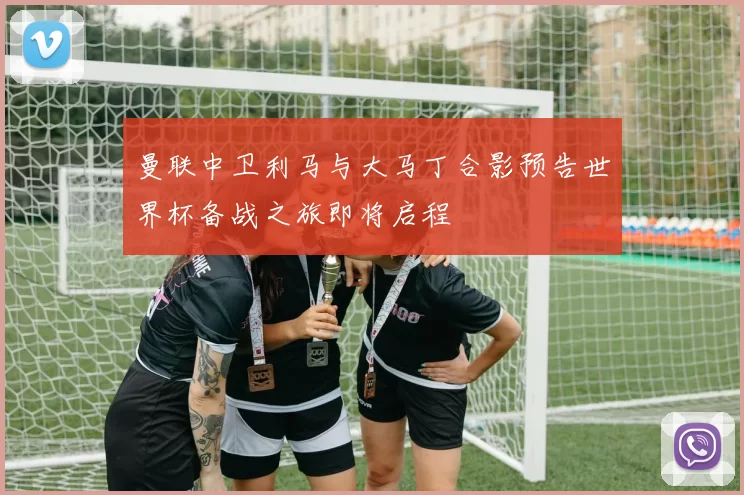 曼联中卫利马与大马丁合影预告世界杯备战之旅即将启程