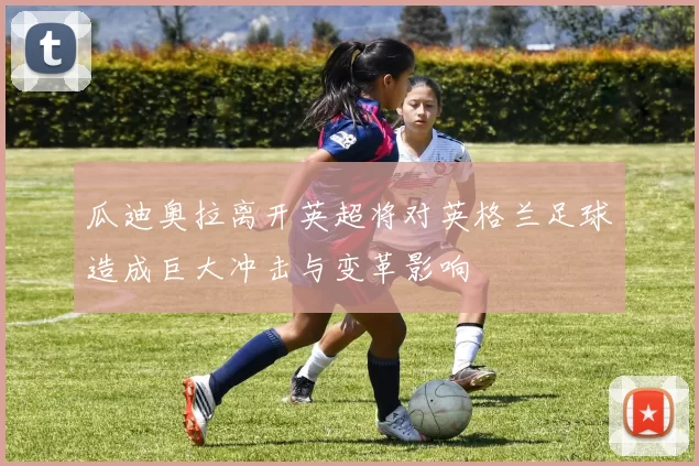 瓜迪奥拉离开英超将对英格兰足球造成巨大冲击与变革影响