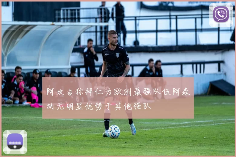 阿坎吉称拜仁为欧洲最强队伍阿森纳无明显优势于其他强队
