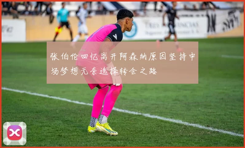 张伯伦回忆离开阿森纳原因坚持中场梦想无奈选择转会之路