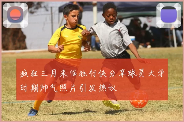 疯狂三月来临独行侠分享球员大学时期帅气照片引发热议