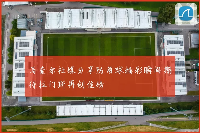 马奎尔社媒分享防角球精彩瞬间期待拉门斯再创佳绩