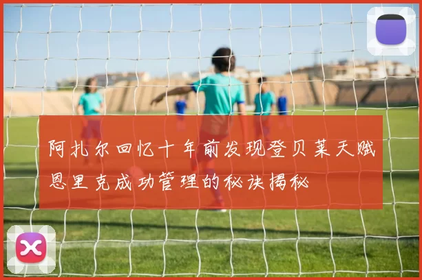 阿扎尔回忆十年前发现登贝莱天赋恩里克成功管理的秘诀揭秘