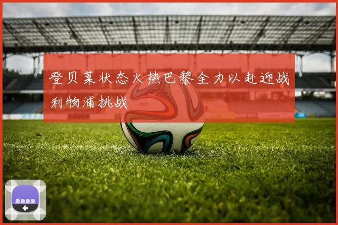 登贝莱状态火热巴黎全力以赴迎战利物浦挑战
