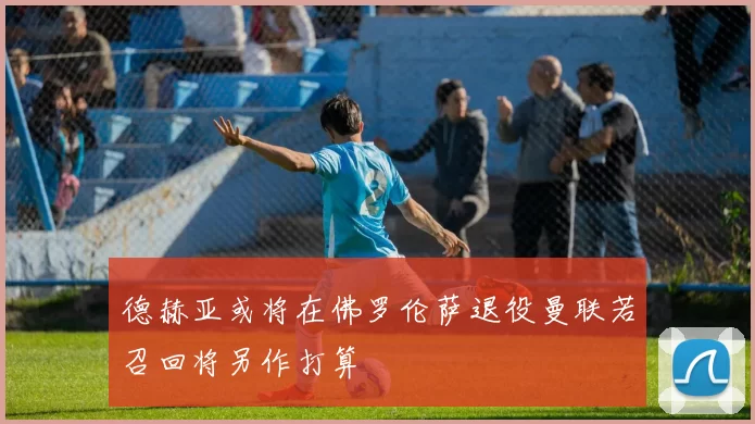 德赫亚或将在佛罗伦萨退役曼联若召回将另作打算