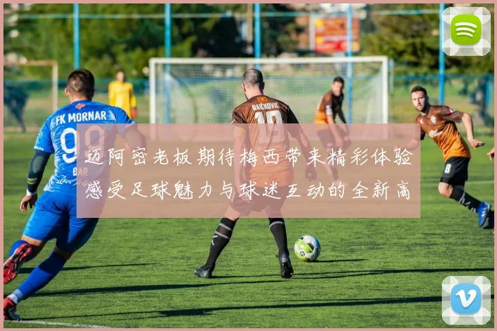 迈阿密老板期待梅西带来精彩体验感受足球魅力与球迷互动的全新高度