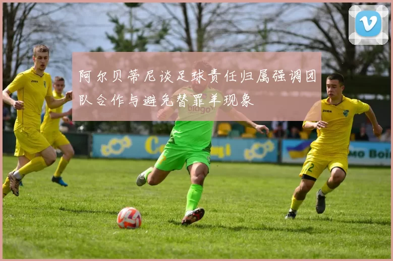 阿尔贝蒂尼谈足球责任归属强调团队合作与避免替罪羊现象