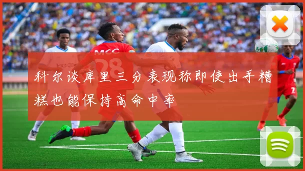 科尔谈库里三分表现称即使出手糟糕也能保持高命中率