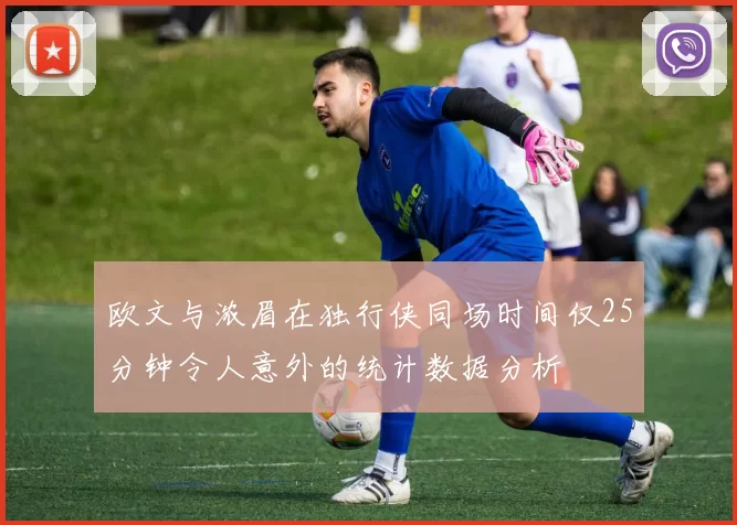 欧文与浓眉在独行侠同场时间仅25分钟令人意外的统计数据分析