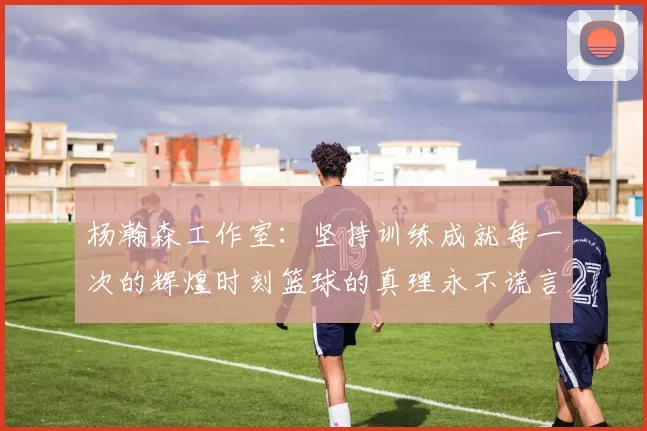 杨瀚森工作室：坚持训练成就每一次的辉煌时刻篮球的真理永不谎言