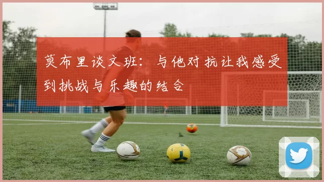 莫布里谈文班：与他对抗让我感受到挑战与乐趣的结合