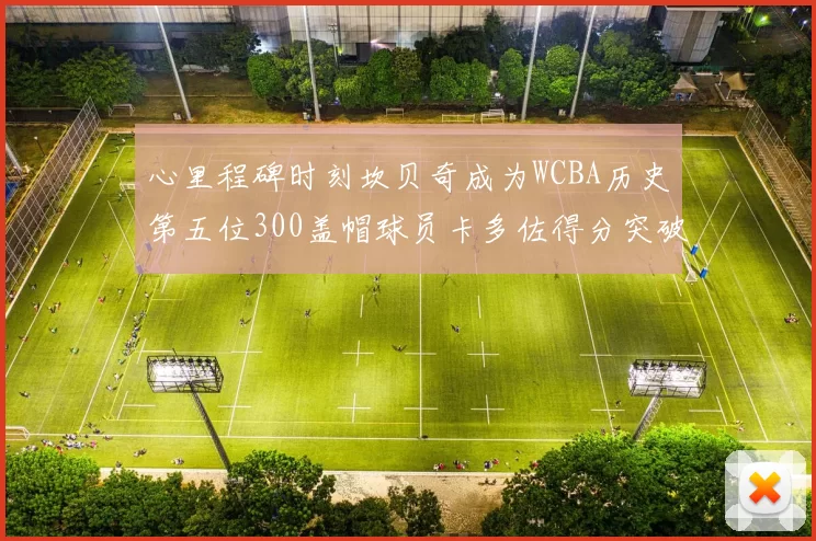 心里程碑时刻坎贝奇成为WCBA历史第五位300盖帽球员卡多佐得分突破1000大关